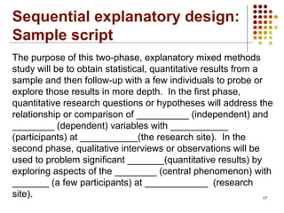 17
The purpose of this two-phase, explanatory mixed methods
study will be to obtain statistical, quantitative results from a
sample and then follow-up with a few individuals to probe or
explore those results in more depth. In the first phase,
quantitative research questions or hypotheses will address the
relationship or comparison of __________ (independent) and
________ (dependent) variables with ___________
(participants) at ___________(the research site). In the
second phase, qualitative interviews or observations will be
used to problem significant _______(quantitative results) by
exploring aspects of the ________ (central phenomenon) with
_______ (a few participants) at ____________ (research
site).
Sequential explanatory design:
Sample script
 