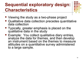 19
Sequential exploratory design:
Characteristics
 Viewing the study as a two-phase project
 Qualitative data collection precedes quantitative
data collection
 Typically, greater emphasis is placed on the
qualitative data in the study
 Example: You collect qualitative diary entries,
analyze the data for themes, and then develop
an instrument based on the themes to measure
attitudes on a quantitative survey administered
to a large sample.
 