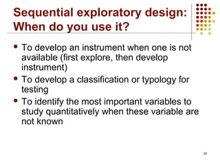 20
Sequential exploratory design:
When do you use it?
 To develop an instrument when one is not
available (first explore, then develop
instrument)
 To develop a classification or typology for
testing
 To identify the most important variables to
study quantitatively when these variable are
not known
 