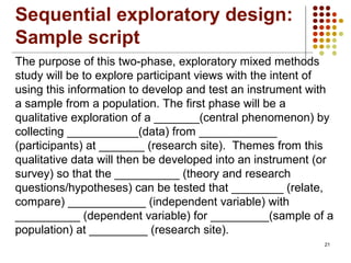 21
The purpose of this two-phase, exploratory mixed methods
study will be to explore participant views with the intent of
using this information to develop and test an instrument with
a sample from a population. The first phase will be a
qualitative exploration of a _______(central phenomenon) by
collecting ___________(data) from ____________
(participants) at _______ (research site). Themes from this
qualitative data will then be developed into an instrument (or
survey) so that the __________ (theory and research
questions/hypotheses) can be tested that ________ (relate,
compare) ____________ (independent variable) with
__________ (dependent variable) for _________(sample of a
population) at _________ (research site).
Sequential exploratory design:
Sample script
 