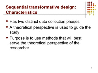 Sequential transformative design:
Characteristics
23
 Has two distinct data collection phases
 A theoretical perspective is used to guide the
study
 Purpose is to use methods that will best
serve the theoretical perspective of the
researcher
 