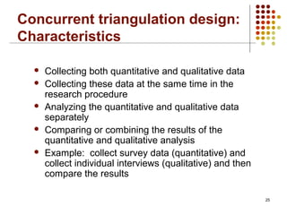 25
Concurrent triangulation design:
Characteristics
 Collecting both quantitative and qualitative data
 Collecting these data at the same time in the
research procedure
 Analyzing the quantitative and qualitative data
separately
 Comparing or combining the results of the
quantitative and qualitative analysis
 Example: collect survey data (quantitative) and
collect individual interviews (qualitative) and then
compare the results
 