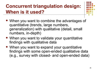 26
Concurrent triangulation design:
When is it used?
 When you want to combine the advantages of
quantitative (trends, large numbers,
generalization) with qualitative (detail, small
numbers, in-depth)
 When you want to validate your quantitative
findings with qualitative data
 When you want to expand your quantitative
findings with some open-ended qualitative data
(e.g., survey with closed- and open-ended data)
 