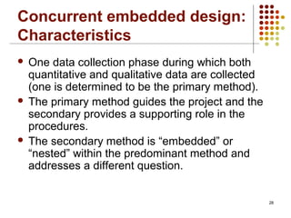 Concurrent embedded design:
Characteristics
 One data collection phase during which both
quantitative and qualitative data are collected
(one is determined to be the primary method).
 The primary method guides the project and the
secondary provides a supporting role in the
procedures.
 The secondary method is “embedded” or
“nested” within the predominant method and
addresses a different question.
28
 