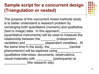 29
The purpose of this concurrent mixed methods study
is to better understand a research problem by
converging both quantitative (numeric) and qualitative
(text or image) data. In this approach, ___________
(quantitative instruments) will be used to measure the
relationship between the ________ (independent
variables) and __________ (dependent variables). At
the same time in the study, the __________ (central
phenomenon) will be explored using _____________
(qualitative interviews, documents, observations,
visual materials) with _________ (participants) at
____________ (the research site).
Sample script for a concurrent design
(Triangulation or nested)
 