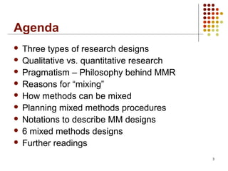 3
Agenda
 Three types of research designs
 Qualitative vs. quantitative research
 Pragmatism – Philosophy behind MMR
 Reasons for “mixing”
 How methods can be mixed
 Planning mixed methods procedures
 Notations to describe MM designs
 6 mixed methods designs
 Further readings
 