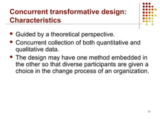 Concurrent transformative design:
Characteristics
 Guided by a theoretical perspective.
 Concurrent collection of both quantitative and
qualitative data.
 The design may have one method embedded in
the other so that diverse participants are given a
choice in the change process of an organization.
31
 