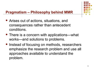 Pragmatism – Philosophy behind MMR
 Arises out of actions, situations, and
consequences rather than antecedent
conditions.
 There is a concern with applications—what
works—and solutions to problems.
 Instead of focusing on methods, researchers
emphasize the research problem and use all
approaches available to understand the
problem.
8
 