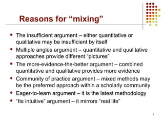 Reasons for “mixing”
 The insufficient argument – either quantitative or
qualitative may be insufficient by itself
 Multiple angles argument – quantitative and qualitative
approaches provide different “pictures”
 The more-evidence-the-better argument – combined
quantitative and qualitative provides more evidence
 Community of practice argument – mixed methods may
be the preferred approach within a scholarly community
 Eager-to-learn argument – it is the latest methodology
 “Its intuitive” argument – it mirrors “real life”
9
 