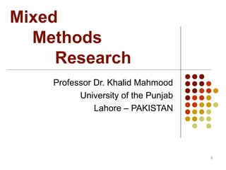Mixed
Methods
Research
Professor Dr. Khalid Mahmood
University of the Punjab
Lahore – PAKISTAN
1
 