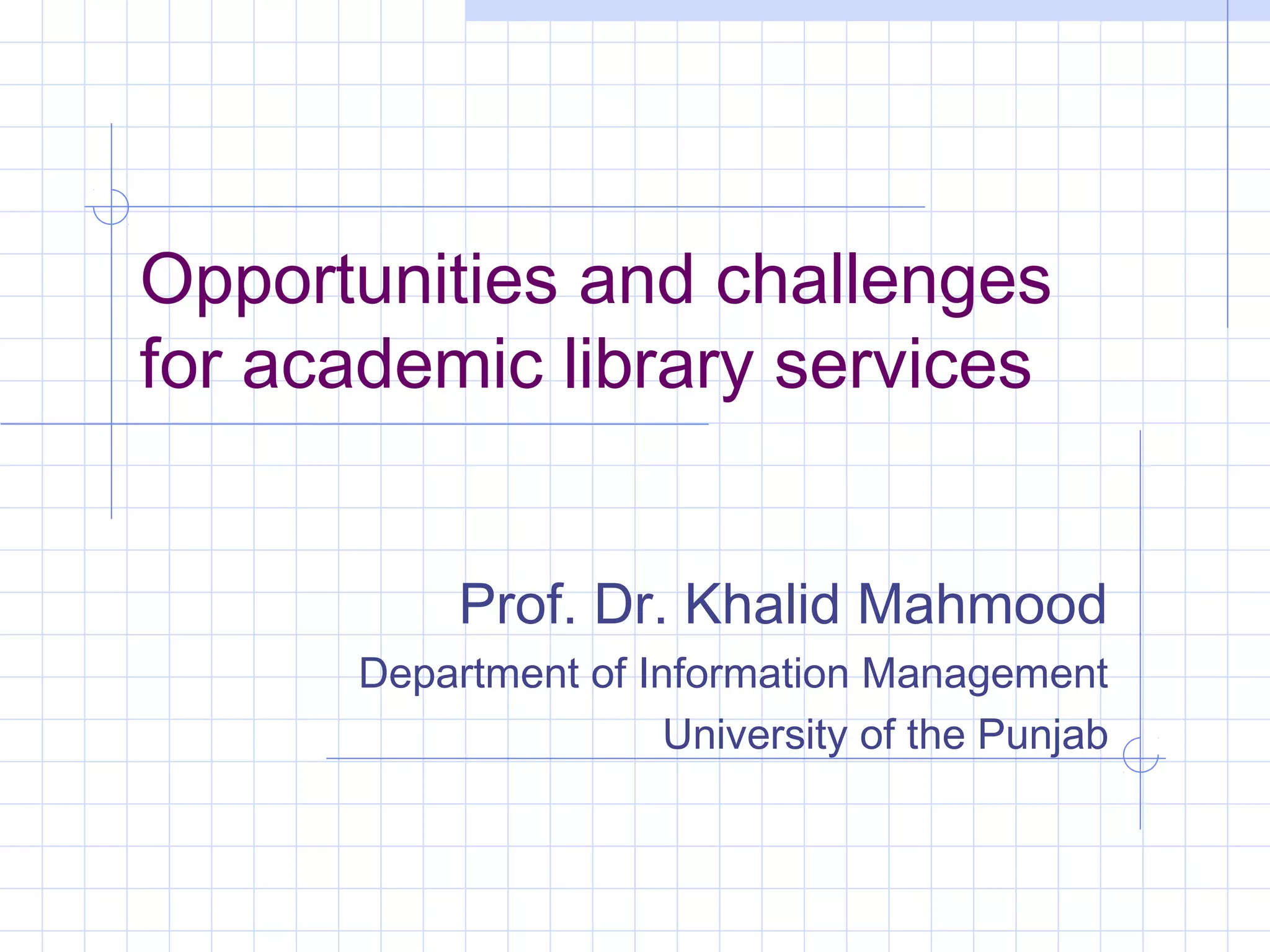 Opportunities and challenges
for academic library services
Prof. Dr. Khalid Mahmood
Department of Information Management
University of the Punjab