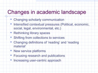 Changes in academic landscape
Changing scholarly communication
Intensified contextual pressures (Political, economic,
social, legal, environmental, etc.)
Rethinking library spaces
Shifting from collections to services
Changing definitions of ‘reading’ and ‘reading
material’
New service platforms
Focusing research and publications
Increasing user-centric approach