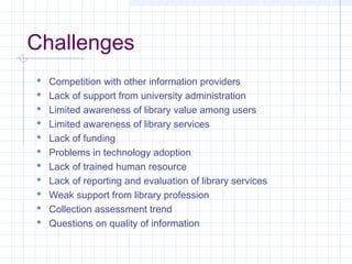 Challenges
Competition with other information providers
Lack of support from university administration
Limited awareness of library value among users
Limited awareness of library services
Lack of funding
Problems in technology adoption
Lack of trained human resource
Lack of reporting and evaluation of library services
Weak support from library profession
Collection assessment trend
Questions on quality of information