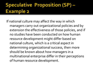 If national culture may affect the way in which
managers carry out organizational policies and by
extension the effectiveness of those policies, and if
no studies have been conducted on how human
resource development might differ based on
national culture, which is a critical aspect in
determining organizational success, then more
should be known about how managers in a
multinational enterprise differ in their perceptions
of human resource development.
 