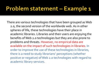 There are various technologies that have been grouped asWeb
2.0, the second version of the worldwide web. As in other
spheres of life, these technologies have their place in
academic libraries. Libraries and their users are enjoying the
benefits ofWeb 2.0 technologies but they are also prone to
problems and threats. However, no empirical data are
available on the impact of such technologies in libraries. In
order to improve the use of these technologies in libraries,
there is a need to study librarians’ perceptions (whether
positive or negative) ofWeb 2.0 technologies with regard to
academic library services.
 
