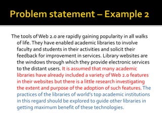The tools ofWeb 2.0 are rapidly gaining popularity in all walks
of life.They have enabled academic libraries to involve
faculty and students in their activities and solicit their
feedback for improvement in services. Library websites are
the windows through which they provide electronic services
to the distant users. It is assumed that many academic
libraries have already included a variety ofWeb 2.0 features
in their websites but there is a little research investigating
the extent and purpose of the adoption of such features.The
practices of the libraries of world’s top academic institutions
in this regard should be explored to guide other libraries in
getting maximum benefit of these technologies.
 