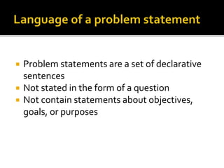  Problem statements are a set of declarative
sentences
 Not stated in the form of a question
 Not contain statements about objectives,
goals, or purposes
 
