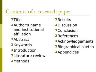 Contents of a research paper
   Title                Results
   Author’s   name      Discussion
    and institutional    Conclusion
    affiliation          References
   Abstract
                         Acknowledgements
   Keywords
                         Biographical   sketch
   Introduction
                         Appendices
   Literature review
   Methods

                                            14
 
