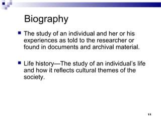 Biography
   The study of an individual and her or his
    experiences as told to the researcher or
    found in documents and archival material.

   Life history—The study of an individual’s life
    and how it reflects cultural themes of the
    society.




                                                     11
 
