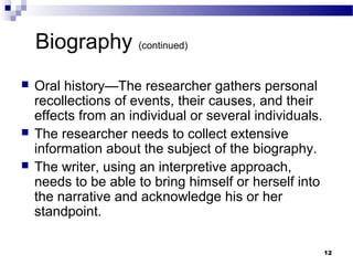 Biography (continued)
   Oral history—The researcher gathers personal
    recollections of events, their causes, and their
    effects from an individual or several individuals.
   The researcher needs to collect extensive
    information about the subject of the biography.
   The writer, using an interpretive approach,
    needs to be able to bring himself or herself into
    the narrative and acknowledge his or her
    standpoint.

                                                         12
 