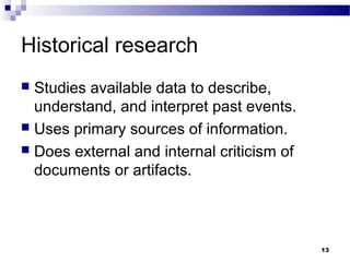 Historical research
 Studies available data to describe,
  understand, and interpret past events.
 Uses primary sources of information.
 Does external and internal criticism of
  documents or artifacts.



                                            13
 
