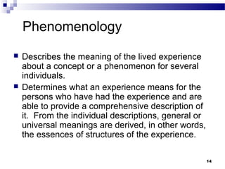 Phenomenology
   Describes the meaning of the lived experience
    about a concept or a phenomenon for several
    individuals.
   Determines what an experience means for the
    persons who have had the experience and are
    able to provide a comprehensive description of
    it. From the individual descriptions, general or
    universal meanings are derived, in other words,
    the essences of structures of the experience.

                                                       14
 
