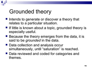 Grounded theory
   Intends to generate or discover a theory that
    relates to a particular situation.
   If little is known about a topic, grounded theory is
    especially useful.
   Because the theory emerges from the data, it is
    said to be grounded in the data.
   Data collection and analysis occur
    simultaneously, until “saturation” is reached.
   Data reviewed and coded for categories and
    themes.

                                                      15
 