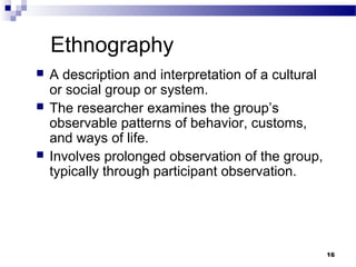 Ethnography
   A description and interpretation of a cultural
    or social group or system.
   The researcher examines the group’s
    observable patterns of behavior, customs,
    and ways of life.
   Involves prolonged observation of the group,
    typically through participant observation.




                                                     16
 