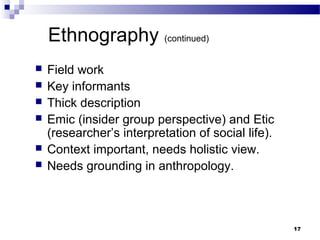 Ethnography (continued)
   Field work
   Key informants
   Thick description
   Emic (insider group perspective) and Etic
    (researcher’s interpretation of social life).
   Context important, needs holistic view.
   Needs grounding in anthropology.



                                                    17
 