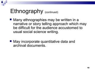 Ethnography (continued)
   Many ethnographies may be written in a
    narrative or story telling approach which may
    be difficult for the audience accustomed to
    usual social science writing.

   May incorporate quantitative data and
    archival documents.




                                                    18
 