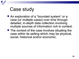 Case study
   An exploration of a “bounded system” or a
    case (or multiple cases) over time through
    detailed, in-depth data collection involving
    multiple sources of information rich in context.
   The context of the case involves situating the
    case within its setting which may be physical,
    social, historical and/or economic.




                                                   20
 