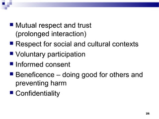 Mutual respect and trust
  (prolonged interaction)
 Respect for social and cultural contexts
 Voluntary participation
 Informed consent
 Beneficence – doing good for others and
  preventing harm
 Confidentiality


                                             26
 