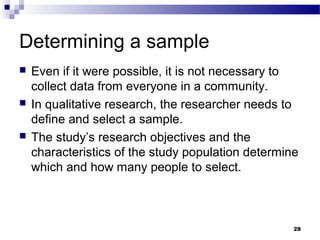 Determining a sample
   Even if it were possible, it is not necessary to
    collect data from everyone in a community.
   In qualitative research, the researcher needs to
    define and select a sample.
   The study’s research objectives and the
    characteristics of the study population determine
    which and how many people to select.



                                                    28
 