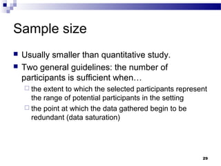 Sample size
   Usually smaller than quantitative study.
   Two general guidelines: the number of
    participants is sufficient when…
     the extent to which the selected participants represent
      the range of potential participants in the setting
     the point at which the data gathered begin to be
      redundant (data saturation)




                                                           29
 