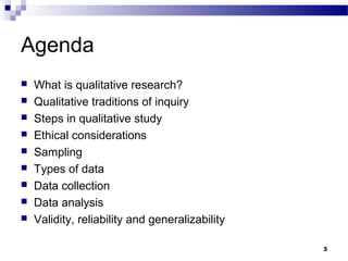 Agenda
   What is qualitative research?
   Qualitative traditions of inquiry
   Steps in qualitative study
   Ethical considerations
   Sampling
   Types of data
   Data collection
   Data analysis
   Validity, reliability and generalizability

                                                 3
 