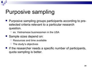 Purposive sampling
   Purposive sampling groups participants according to pre-
    selected criteria relevant to a particular research
    question.
       ex. Vietnamese businessmen in the USA
   Sample sizes depend on:
     Resources and time available
     The study’s objectives

   If the researcher needs a specific number of participants,
    quota sampling is better.



                                                            31
 