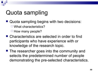 Quota sampling
   Quota sampling begins with two decisions:
     Whatcharacteristics?
     How many people?

   Characteristics are selected in order to find
    participants who have experience with or
    knowledge of the research topic.
   The researcher goes into the community and
    selects the predetermined number of people
    demonstrating the pre-selected characteristics.

                                                      32
 