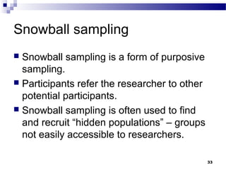 Snowball sampling
 Snowball sampling is a form of purposive
  sampling.
 Participants refer the researcher to other
  potential participants.
 Snowball sampling is often used to find
  and recruit “hidden populations” – groups
  not easily accessible to researchers.

                                               33
 