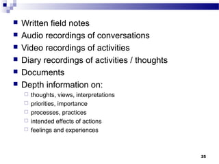    Written field notes
   Audio recordings of conversations
   Video recordings of activities
   Diary recordings of activities / thoughts
   Documents
   Depth information on:
       thoughts, views, interpretations
       priorities, importance
       processes, practices
       intended effects of actions
       feelings and experiences



                                                35
 