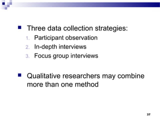    Three data collection strategies:
    1.   Participant observation
    2.   In-depth interviews
    3.   Focus group interviews


   Qualitative researchers may combine
    more than one method



                                          37
 