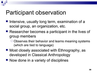 Participant observation
   Intensive, usually long term, examination of a
    social group, an organization, etc.
   Researcher becomes a participant in the lives of
    group members
     Observes  their behavior and learns meaning systems
      (which are tied to language)
   Most closely associated with Ethnography, as
    developed in Classical Anthropology
   Now done in a variety of disciplines

                                                        38
 