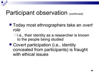 Participant observation (continued)
    Today most ethnographers take an overt
     role
      i.e.,their identity as a researcher is known
       to the people being studied
    Covert participation (i.e., identity
     concealed from participants) is fraught
     with ethical issues


                                                      39
 
