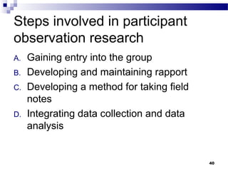 Steps involved in participant
observation research
A.   Gaining entry into the group
B.   Developing and maintaining rapport
C.   Developing a method for taking field
     notes
D.   Integrating data collection and data
     analysis


                                            40
 