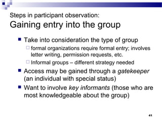 Steps in participant observation:
Gaining entry into the group
     Take into consideration the type of group
       formal  organizations require formal entry; involves
        letter writing, permission requests, etc.
       Informal groups – different strategy needed

     Access may be gained through a gatekeeper
      (an individual with special status)
     Want to involve key informants (those who are
      most knowledgeable about the group)


                                                           41
 