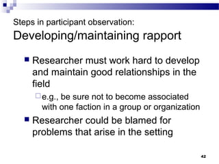Steps in participant observation:
Developing/maintaining rapport
     Researcher must work hard to develop
      and maintain good relationships in the
      field
       e.g.,be sure not to become associated
        with one faction in a group or organization
     Researcher could be blamed for
      problems that arise in the setting

                                                      42
 