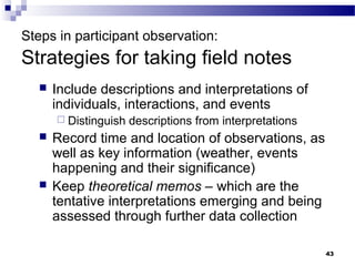 Steps in participant observation:
Strategies for taking field notes
     Include descriptions and interpretations of
      individuals, interactions, and events
       Distinguish   descriptions from interpretations
     Record time and location of observations, as
      well as key information (weather, events
      happening and their significance)
     Keep theoretical memos – which are the
      tentative interpretations emerging and being
      assessed through further data collection

                                                          43
 