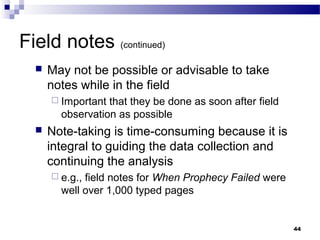 Field notes (continued)
     May not be possible or advisable to take
      notes while in the field
       Important that they be done as soon after field
        observation as possible
     Note-taking is time-consuming because it is
      integral to guiding the data collection and
      continuing the analysis
       e.g.,field notes for When Prophecy Failed were
        well over 1,000 typed pages


                                                          44
 