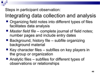 Steps in participant observation:
Integrating data collection and analysis
   Organizing field notes into different types of files
    facilitates data analysis
   Master field file – complete journal of field notes;
    number pages and include entry dates
   Background, history file – subfile organizing
    background material
   Key character files – subfiles on key players in
    the group or organization
   Analytic files – subfiles for different types of
    observations or relationships
                                                       45
 