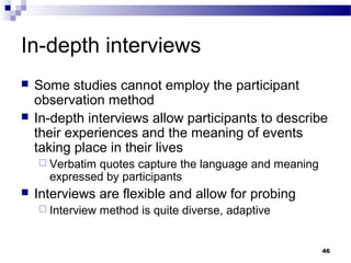 In-depth interviews
   Some studies cannot employ the participant
    observation method
   In-depth interviews allow participants to describe
    their experiences and the meaning of events
    taking place in their lives
     Verbatimquotes capture the language and meaning
      expressed by participants
   Interviews are flexible and allow for probing
     Interview   method is quite diverse, adaptive


                                                        46
 
