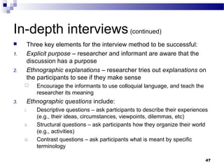 In-depth interviews (continued)
     Three key elements for the interview method to be successful:
1.    Explicit purpose – researcher and informant are aware that the
      discussion has a purpose
2.    Ethnographic explanations – researcher tries out explanations on
      the participants to see if they make sense
           Encourage the informants to use colloquial language, and teach the
            researcher its meaning
3.    Ethnographic questions include:
     i.     Descriptive questions – ask participants to describe their experiences
            (e.g., their ideas, circumstances, viewpoints, dilemmas, etc)
     ii.    Structural questions – ask participants how they organize their world
            (e.g., activities)
     iii.   Contrast questions – ask participants what is meant by specific
            terminology

                                                                                 47
 